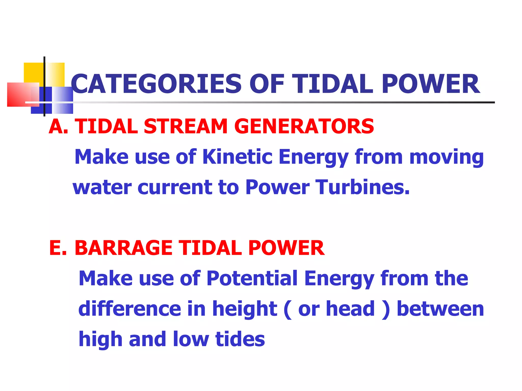 CATEGORIES OF TIDAL POWER TIDAL STREAM GENERATORS   Make use of Kinetic Energy from moving  water current to Power Turbines. BARRAGE TIDAL POWER Make use of Potential Energy from the  difference in height ( or head ) between  high and low tides 