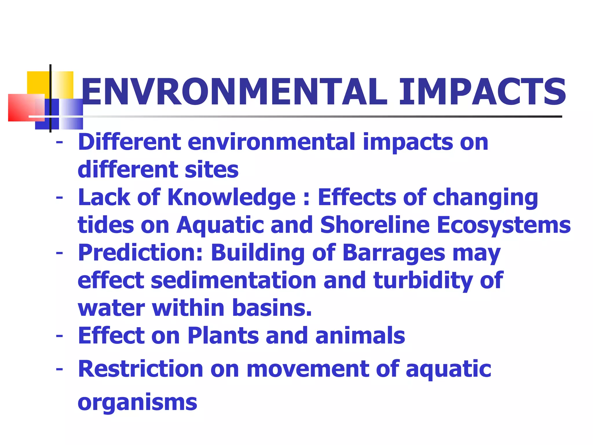 ENVRONMENTAL IMPACTS Different environmental impacts on different sites Lack of Knowledge : Effects of changing tides on Aquatic and Shoreline Ecosystems Prediction: Building of Barrages may effect sedimentation and turbidity of water within basins. Effect on Plants and animals Restriction on movement of aquatic organisms  