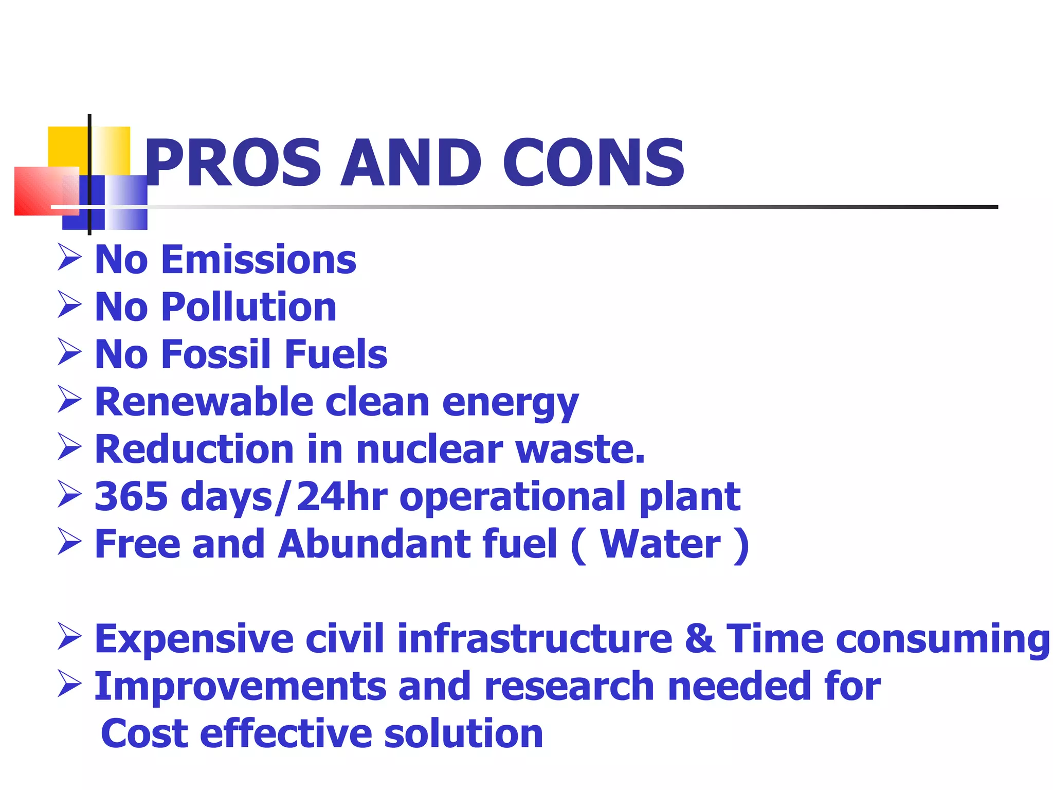 PROS AND CONS No Emissions No Pollution No Fossil Fuels Renewable clean energy Reduction in nuclear waste. 365 days/24hr operational plant Free and Abundant fuel ( Water ) Expensive civil infrastructure & Time consuming Improvements and research needed for  Cost effective solution 