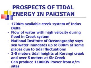 PROSPECTS OF TIDAL ENERGY IN PAKISTAN 170Km available creek system of Indus Delta Flow of water with high velocity during flood in Creek system National Institute of Oceanography says sea water inundates up to 80Km at some places due to tidal fluctuations 2-5 meters tidal heights at Korangi creek and over 5 meters at Sir Creek Can produce 1100KW Power from a/m sites  