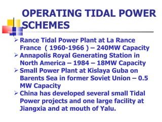 OPERATING TIDAL POWER SCHEMES Rance Tidal Power Plant at La Rance France  ( 1960-1966 ) – 240MW Capacity Annapolis Royal Generating Station in North America – 1984 – 18MW Capacity Small Power Plant at Kislaya Guba on Barents Sea in former Soviet Union – 0.5 MW Capacity China has developed several small Tidal Power projects and one large facility at Jiangxia and at mouth of Yalu.  