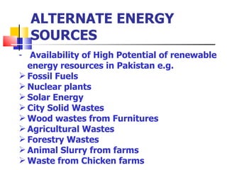 ALTERNATE ENERGY SOURCES Availability of High Potential of renewable energy resources in Pakistan e.g. Fossil Fuels Nuclear plants Solar Energy City Solid Wastes  Wood wastes from Furnitures Agricultural Wastes Forestry Wastes Animal Slurry from farms  Waste from Chicken farms 