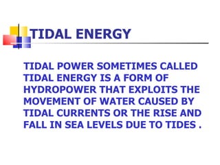 TIDAL ENERGY TIDAL POWER SOMETIMES CALLED TIDAL ENERGY IS A FORM OF HYDROPOWER THAT EXPLOITS THE MOVEMENT OF WATER CAUSED BY TIDAL CURRENTS OR THE RISE AND FALL IN SEA LEVELS DUE TO TIDES .  