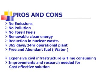 PROS AND CONS No Emissions No Pollution No Fossil Fuels Renewable clean energy Reduction in nuclear waste. 365 days/24hr operational plant Free and Abundant fuel ( Water ) Expensive civil infrastructure & Time consuming Improvements and research needed for  Cost effective solution 