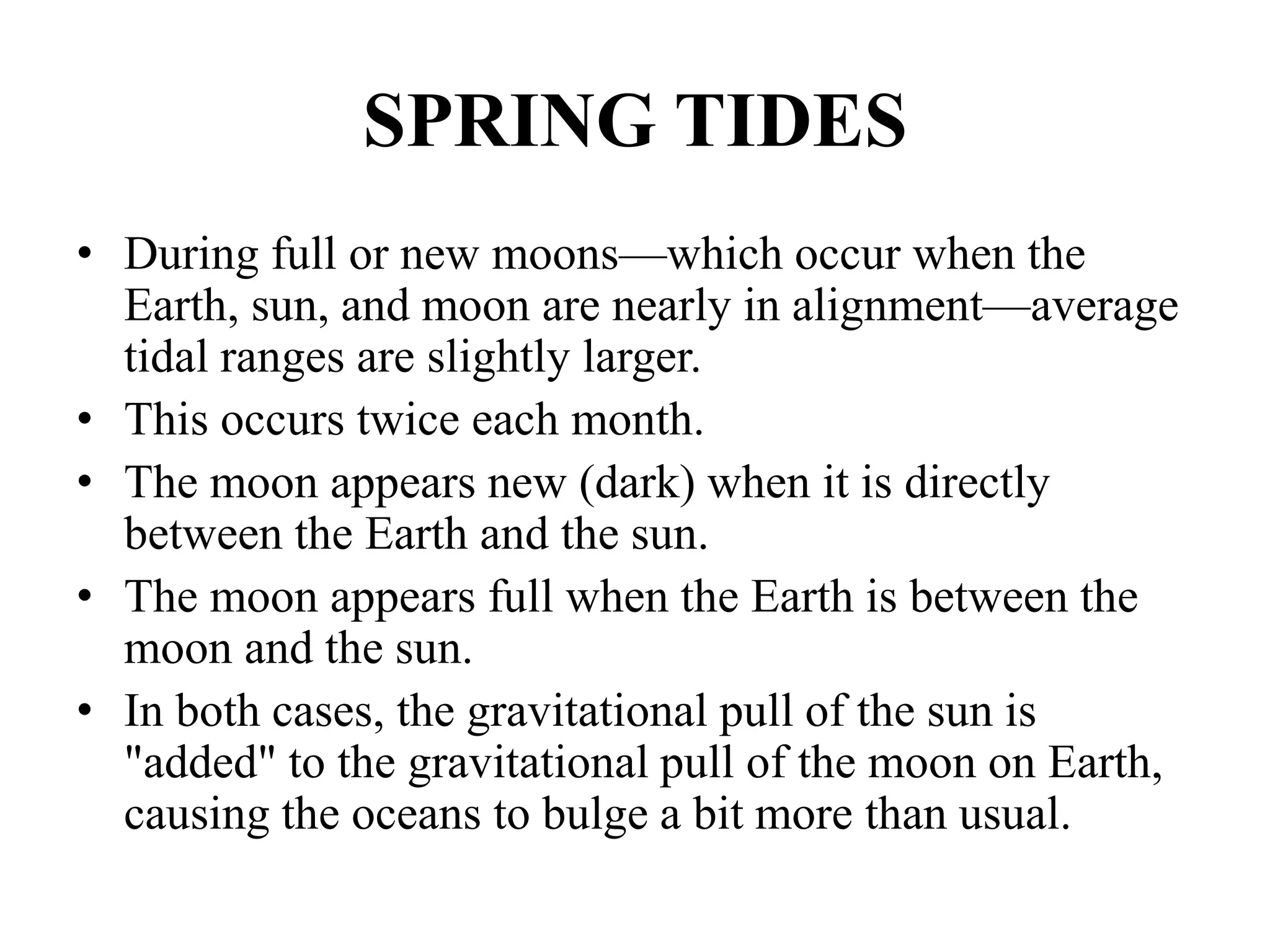SPRING TIDES
• During full or new moons—which occur when the
Earth, sun, and moon are nearly in alignment—average
tidal ranges are slightly larger.
• This occurs twice each month.
• The moon appears new (dark) when it is directly
between the Earth and the sun.
• The moon appears full when the Earth is between the
moon and the sun.
• In both cases, the gravitational pull of the sun is
"added" to the gravitational pull of the moon on Earth,
causing the oceans to bulge a bit more than usual.
 