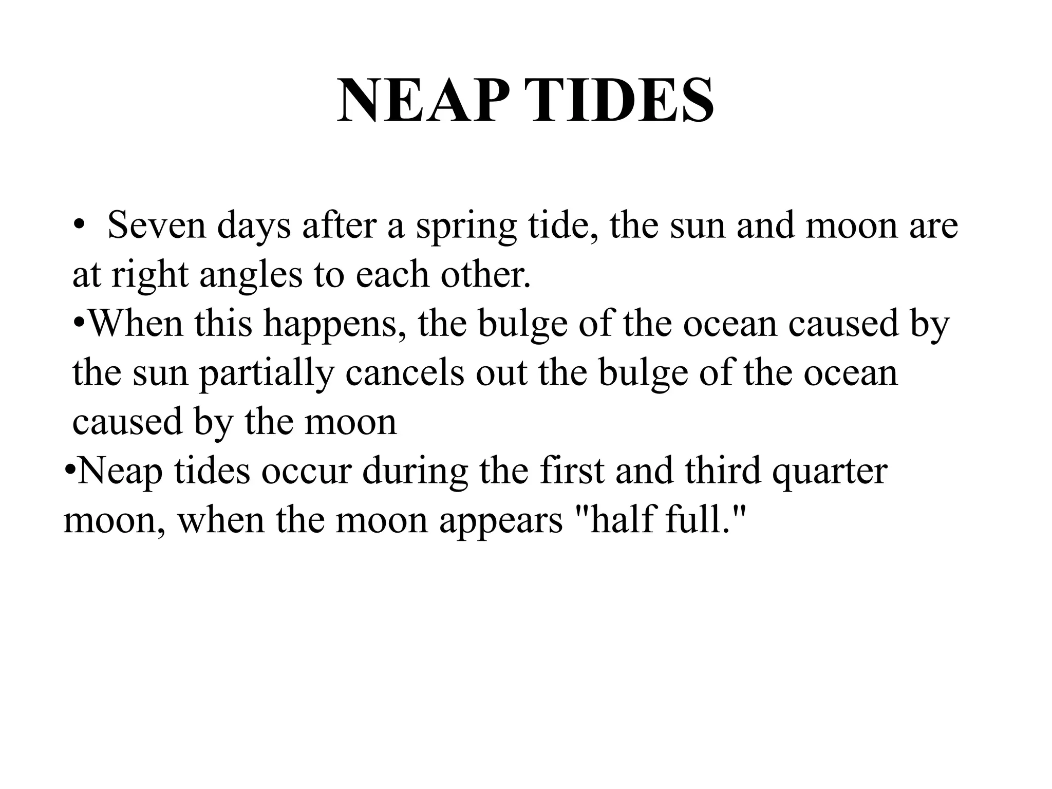 NEAP TIDES
• Seven days after a spring tide, the sun and moon are
at right angles to each other.
•When this happens, the bulge of the ocean caused by
the sun partially cancels out the bulge of the ocean
caused by the moon
•Neap tides occur during the first and third quarter
moon, when the moon appears "half full."
 