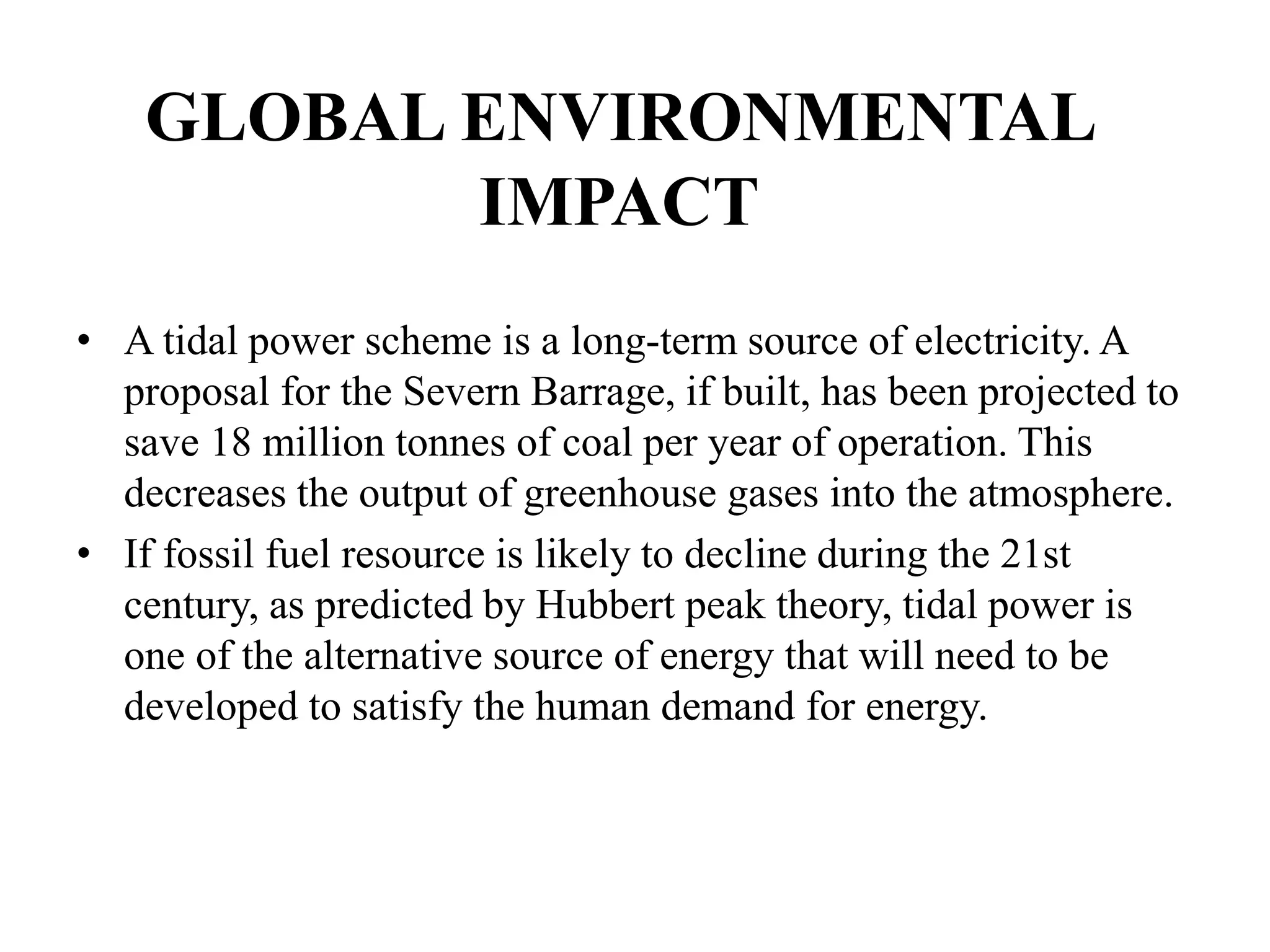 GLOBAL ENVIRONMENTAL
IMPACT
• A tidal power scheme is a long-term source of electricity. A
proposal for the Severn Barrage, if built, has been projected to
save 18 million tonnes of coal per year of operation. This
decreases the output of greenhouse gases into the atmosphere.
• If fossil fuel resource is likely to decline during the 21st
century, as predicted by Hubbert peak theory, tidal power is
one of the alternative source of energy that will need to be
developed to satisfy the human demand for energy.
 