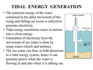 TIDAL ENERGY GENERATION
• The potential energy of the water
contained in the daily movement of the
rising and falling sea levels is utilized to
generate electricity.
• Tidal energy transforms water in motion
into a clean energy.
• Generation of electricity from the
movement of sea water is done by
using water-wheels and turbines.
• The sea water can flow in both directions
in a tidal energy system, hence it can
generate power when the water is
flowing in and also when it is ebbing out.
 
