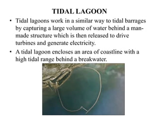 TIDAL LAGOON
• Tidal lagoons work in a similar way to tidal barrages
by capturing a large volume of water behind a man-
made structure which is then released to drive
turbines and generate electricity.
• A tidal lagoon encloses an area of coastline with a
high tidal range behind a breakwater.
 