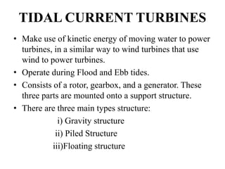 TIDAL CURRENT TURBINES
• Make use of kinetic energy of moving water to power
turbines, in a similar way to wind turbines that use
wind to power turbines.
• Operate during Flood and Ebb tides.
• Consists of a rotor, gearbox, and a generator. These
three parts are mounted onto a support structure.
• There are three main types structure:
i) Gravity structure
ii) Piled Structure
iii)Floating structure
 