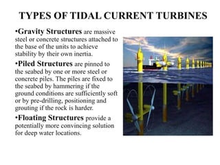 TYPES OF TIDAL CURRENT TURBINES
•Gravity Structures are massive
steel or concrete structures attached to
the base of the units to achieve
stability by their own inertia.
•Piled Structures are pinned to
the seabed by one or more steel or
concrete piles. The piles are fixed to
the seabed by hammering if the
ground conditions are sufficiently soft
or by pre-drilling, positioning and
grouting if the rock is harder.
•Floating Structures provide a
potentially more convincing solution
for deep water locations.
 