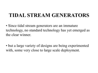 TIDAL STREAM GENERATORS
• Since tidal stream generators are an immature
technology, no standard technology has yet emerged as
the clear winner.
• but a large variety of designs are being experimented
with, some very close to large scale deployment.
 