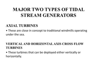 MAJOR TWO TYPES OF TIDAL
STREAM GENERATORS
AXIAL TURBINES
• These are close in concept to traditional windmills operating
under the sea.
VERTICAL AND HORIZONTAL AXIS CROSS FLOW
TURBINES
• These turbines that can be deployed either vertically or
horizontally.
 