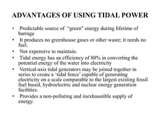 ADVANTAGES OF USING TIDAL POWER
• Predictable source of “green" energy during lifetime of
barrage
• It produces no greenhouse gases or other waste; it needs no
fuel.
• Not expensive to maintain.
• Tidal energy has an efficiency of 80% in converting the
potential energy of the water into electricity
• Vertical-axis tidal generators may be joined together in
series to create a ‘tidal fence’ capable of generating
electricity on a scale comparable to the largest existing fossil
fuel based, hydroelectric and nuclear energy generation
facilities.
• Provides a non-polluting and inexhaustible supply of
energy.
 