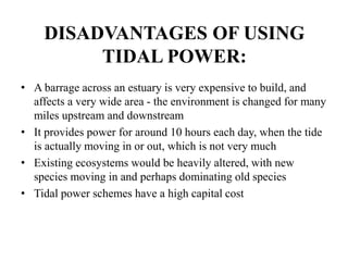 DISADVANTAGES OF USING
TIDAL POWER:
• A barrage across an estuary is very expensive to build, and
affects a very wide area - the environment is changed for many
miles upstream and downstream
• It provides power for around 10 hours each day, when the tide
is actually moving in or out, which is not very much
• Existing ecosystems would be heavily altered, with new
species moving in and perhaps dominating old species
• Tidal power schemes have a high capital cost
 