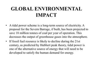 GLOBAL ENVIRONMENTAL
IMPACT
• A tidal power scheme is a long-term source of electricity. A
proposal for the Severn Barrage, if built, has been projected to
save 18 million tonnes of coal per year of operation. This
decreases the output of greenhouse gases into the atmosphere.
• If fossil fuel resource is likely to decline during the 21st
century, as predicted by Hubbert peak theory, tidal power is
one of the alternative source of energy that will need to be
developed to satisfy the human demand for energy.
 