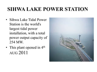 SIHWA LAKE POWER STATION
• Sihwa Lake Tidal Power
Station is the world's
largest tidal power
installation, with a total
power output capacity of
254 MW.
• This plant opened in 4th
AUG 2011
 