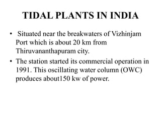 TIDAL PLANTS IN INDIA
• Situated near the breakwaters of Vizhinjam
Port which is about 20 km from
Thiruvananthapuram city.
• The station started its commercial operation in
1991. This oscillating water column (OWC)
produces about150 kw of power.
 