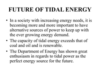 FUTURE OF TIDAL ENERGY
• In a society with increasing energy needs, it is
becoming more and more important to have
alternative sources of power to keep up with
the ever growing energy demand.
• The capacity of tidal energy exceeds that of
coal and oil and is renewable.
• The Department of Energy has shown great
enthusiasm in regards to tidal power as the
perfect energy source for the future.
 