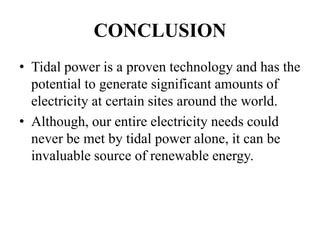 CONCLUSION
• Tidal power is a proven technology and has the
potential to generate significant amounts of
electricity at certain sites around the world.
• Although, our entire electricity needs could
never be met by tidal power alone, it can be
invaluable source of renewable energy.
 