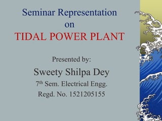 Seminar Representation
on
TIDAL POWER PLANT
Presented by:
Sweety Shilpa Dey
7th Sem. Electrical Engg.
Regd. No. 1521205155
 