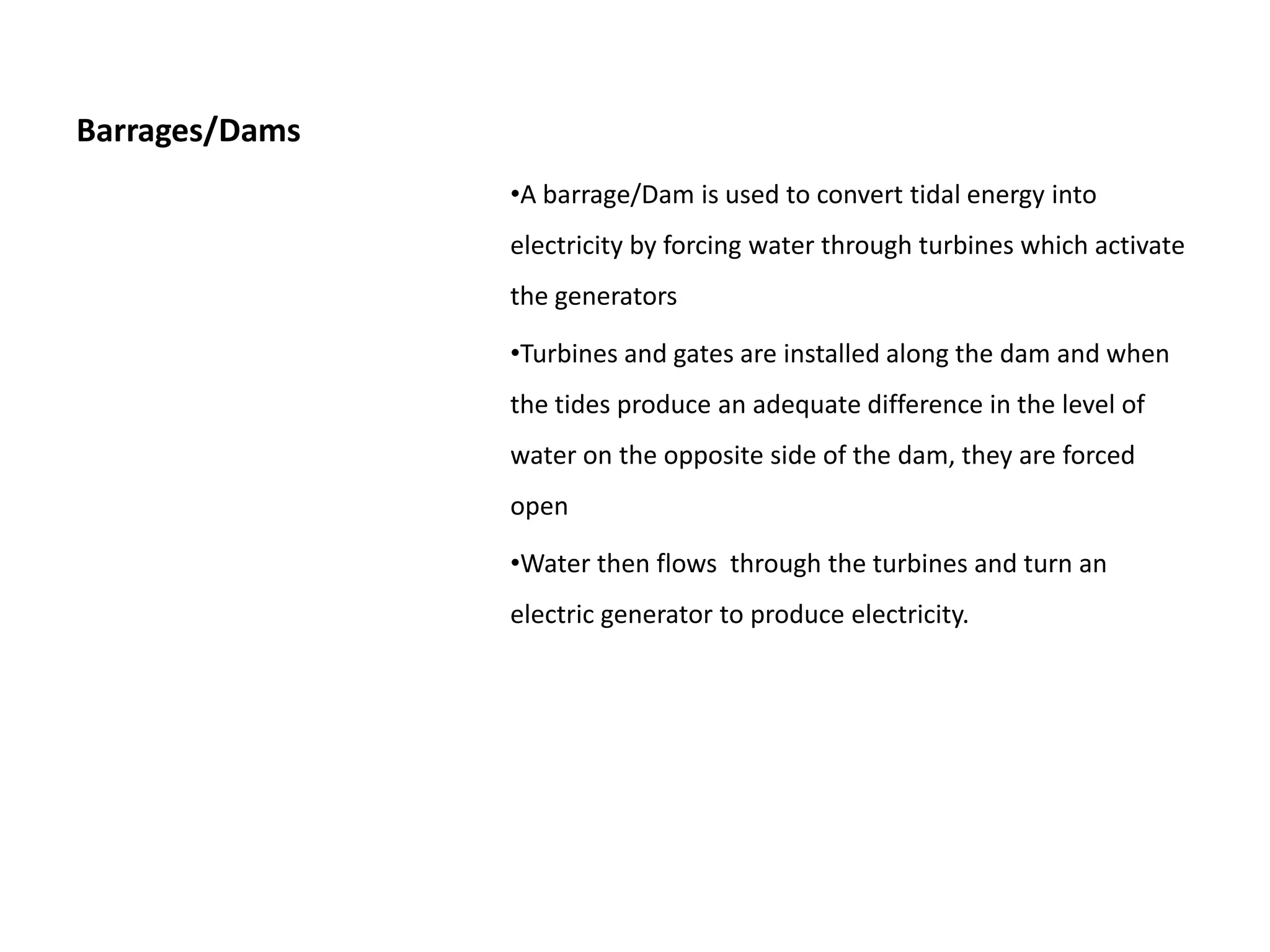 Barrages/Dams
                •A barrage/Dam is used to convert tidal energy into
                electricity by forcing water through turbines which activate
                the generators

                •Turbines and gates are installed along the dam and when
                the tides produce an adequate difference in the level of
                water on the opposite side of the dam, they are forced
                open

                •Water then flows through the turbines and turn an
                electric generator to produce electricity.
 