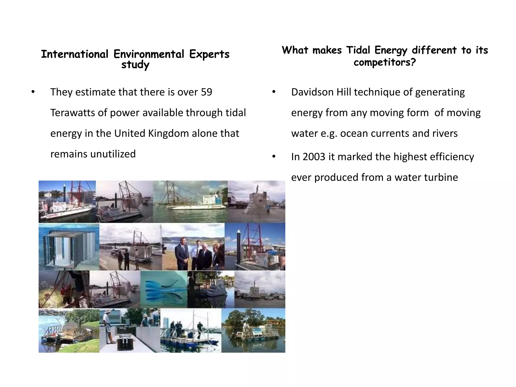 International Environmental Experts               What makes Tidal Energy different to its
                   study                                          competitors?

•    They estimate that there is over 59          •    Davidson Hill technique of generating
     Terawatts of power available through tidal        energy from any moving form of moving
     energy in the United Kingdom alone that           water e.g. ocean currents and rivers
     remains unutilized                           •    In 2003 it marked the highest efficiency
                                                       ever produced from a water turbine
 