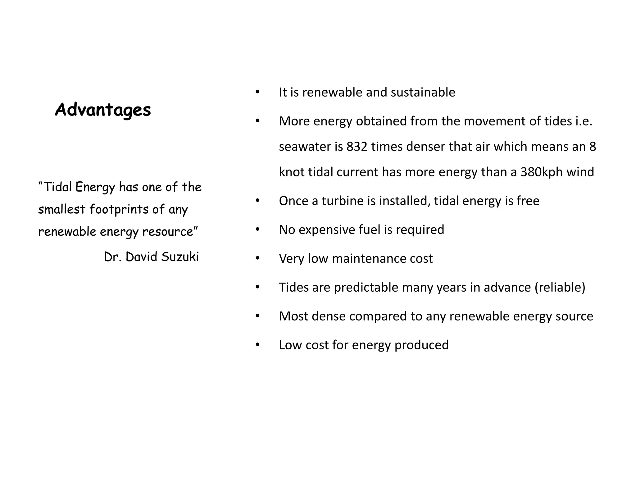 •   It is renewable and sustainable
  Advantages
                               •   More energy obtained from the movement of tides i.e.
                                   seawater is 832 times denser that air which means an 8
                                   knot tidal current has more energy than a 380kph wind
“Tidal Energy has one of the
                               •   Once a turbine is installed, tidal energy is free
smallest footprints of any
renewable energy resource”     •   No expensive fuel is required
           Dr. David Suzuki    •   Very low maintenance cost

                               •   Tides are predictable many years in advance (reliable)

                               •   Most dense compared to any renewable energy source

                               •   Low cost for energy produced
 