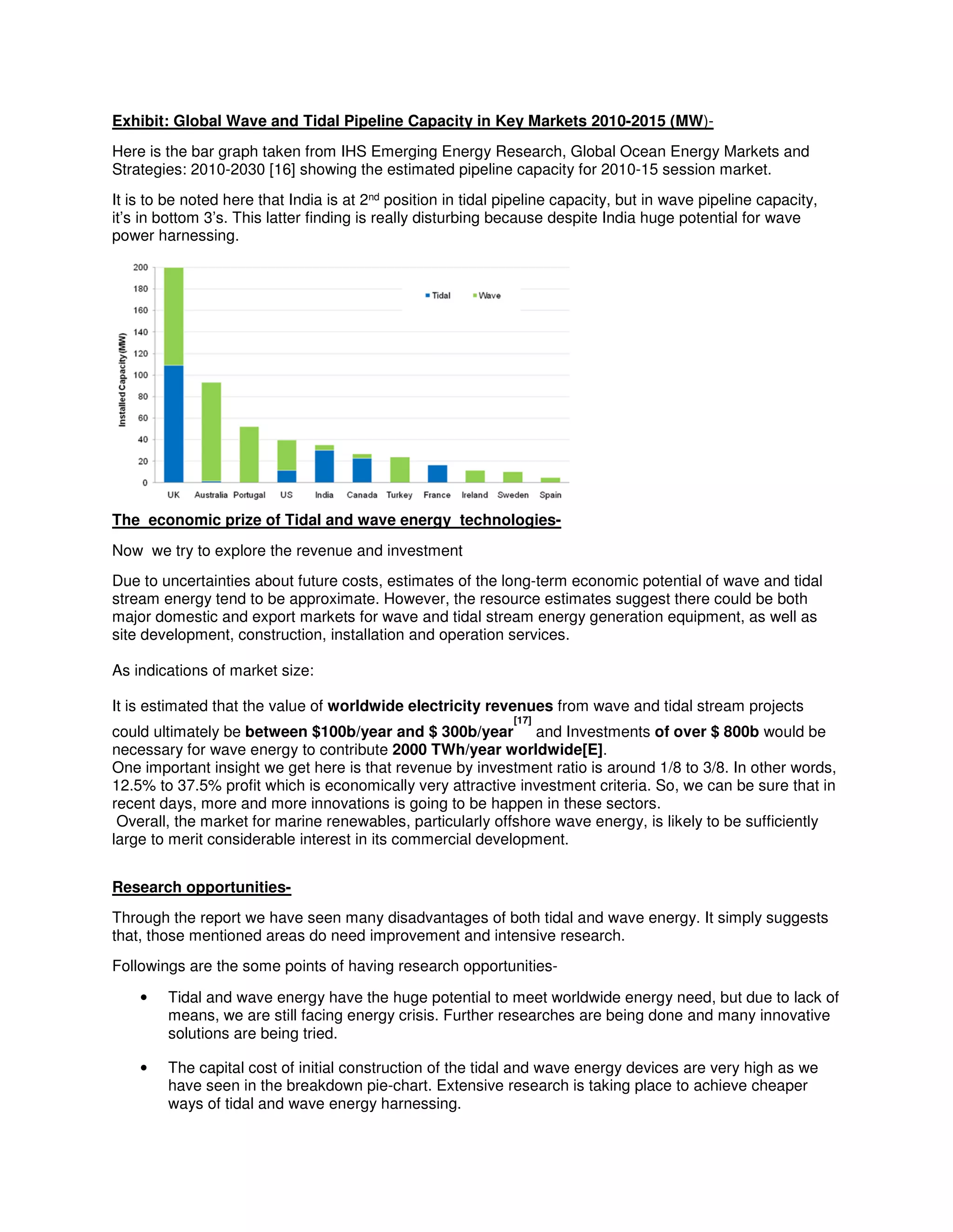 Exhibit: Global Wave and Tidal Pipeline Capacity in Key Markets 2010-2015 (MW)-
Here is the bar graph taken from IHS Emerging Energy Research, Global Ocean Energy Markets and
Strategies: 2010-2030 [16] showing the estimated pipeline capacity for 2010-15 session market.
It is to be noted here that India is at 2nd position in tidal pipeline capacity, but in wave pipeline capacity,
it’s in bottom 3’s. This latter finding is really disturbing because despite India huge potential for wave
power harnessing.
The economic prize of Tidal and wave energy technologies-
Now we try to explore the revenue and investment
Due to uncertainties about future costs, estimates of the long-term economic potential of wave and tidal
stream energy tend to be approximate. However, the resource estimates suggest there could be both
major domestic and export markets for wave and tidal stream energy generation equipment, as well as
site development, construction, installation and operation services.
As indications of market size:
It is estimated that the value of worldwide electricity revenues from wave and tidal stream projects
could ultimately be between $100b/year and $ 300b/year
[17]
and Investments of over $ 800b would be
necessary for wave energy to contribute 2000 TWh/year worldwide[E].
One important insight we get here is that revenue by investment ratio is around 1/8 to 3/8. In other words,
12.5% to 37.5% profit which is economically very attractive investment criteria. So, we can be sure that in
recent days, more and more innovations is going to be happen in these sectors.
Overall, the market for marine renewables, particularly offshore wave energy, is likely to be sufficiently
large to merit considerable interest in its commercial development.
Research opportunities-
Through the report we have seen many disadvantages of both tidal and wave energy. It simply suggests
that, those mentioned areas do need improvement and intensive research.
Followings are the some points of having research opportunities-
• Tidal and wave energy have the huge potential to meet worldwide energy need, but due to lack of
means, we are still facing energy crisis. Further researches are being done and many innovative
solutions are being tried.
• The capital cost of initial construction of the tidal and wave energy devices are very high as we
have seen in the breakdown pie-chart. Extensive research is taking place to achieve cheaper
ways of tidal and wave energy harnessing.
 