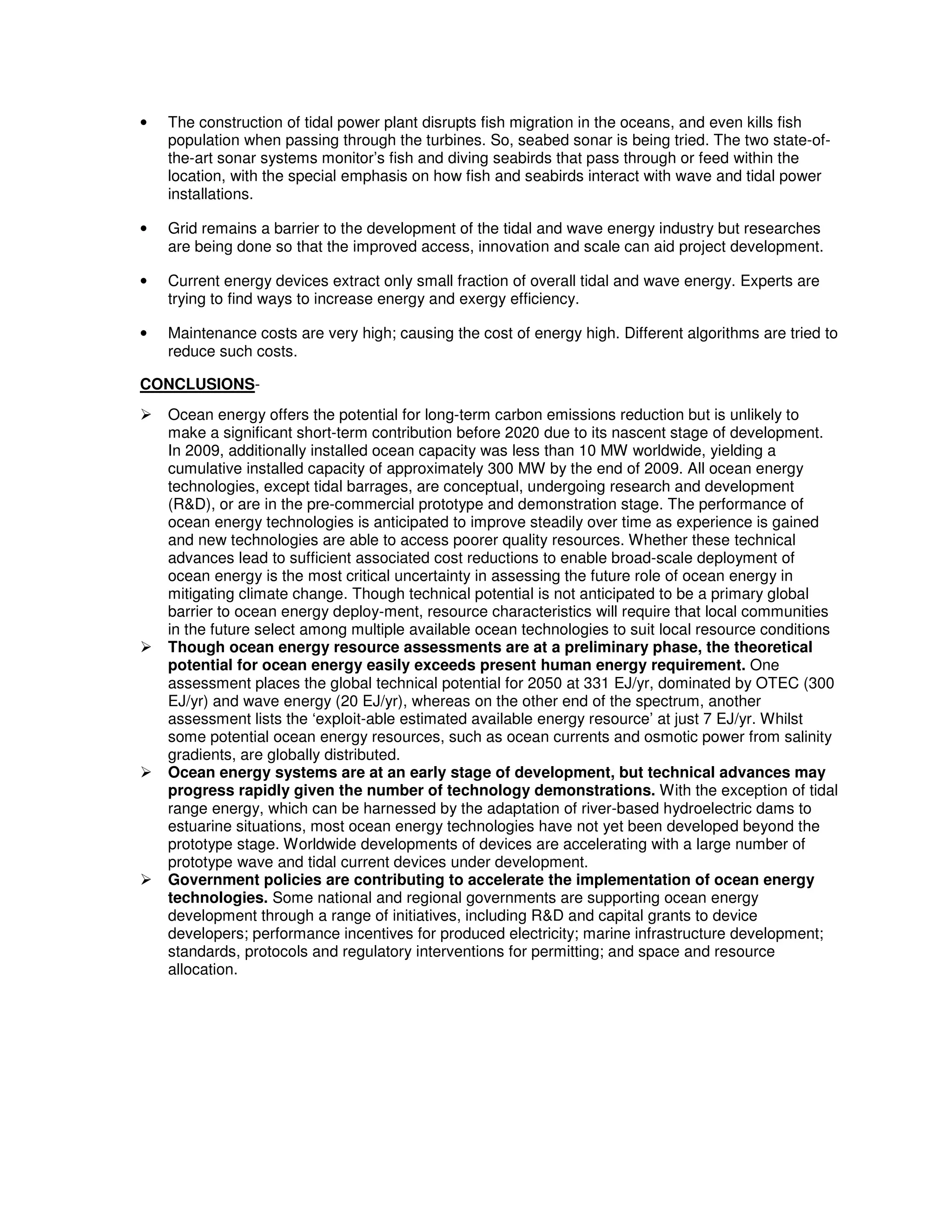 • The construction of tidal power plant disrupts fish migration in the oceans, and even kills fish
population when passing through the turbines. So, seabed sonar is being tried. The two state-of-
the-art sonar systems monitor’s fish and diving seabirds that pass through or feed within the
location, with the special emphasis on how fish and seabirds interact with wave and tidal power
installations.
• Grid remains a barrier to the development of the tidal and wave energy industry but researches
are being done so that the improved access, innovation and scale can aid project development.
• Current energy devices extract only small fraction of overall tidal and wave energy. Experts are
trying to find ways to increase energy and exergy efficiency.
• Maintenance costs are very high; causing the cost of energy high. Different algorithms are tried to
reduce such costs.
CONCLUSIONS-
Ocean energy offers the potential for long-term carbon emissions reduction but is unlikely to
make a significant short-term contribution before 2020 due to its nascent stage of development.
In 2009, additionally installed ocean capacity was less than 10 MW worldwide, yielding a
cumulative installed capacity of approximately 300 MW by the end of 2009. All ocean energy
technologies, except tidal barrages, are conceptual, undergoing research and development
(R&D), or are in the pre-commercial prototype and demonstration stage. The performance of
ocean energy technologies is anticipated to improve steadily over time as experience is gained
and new technologies are able to access poorer quality resources. Whether these technical
advances lead to sufficient associated cost reductions to enable broad-scale deployment of
ocean energy is the most critical uncertainty in assessing the future role of ocean energy in
mitigating climate change. Though technical potential is not anticipated to be a primary global
barrier to ocean energy deploy-ment, resource characteristics will require that local communities
in the future select among multiple available ocean technologies to suit local resource conditions
Though ocean energy resource assessments are at a preliminary phase, the theoretical
potential for ocean energy easily exceeds present human energy requirement. One
assessment places the global technical potential for 2050 at 331 EJ/yr, dominated by OTEC (300
EJ/yr) and wave energy (20 EJ/yr), whereas on the other end of the spectrum, another
assessment lists the ‘exploit-able estimated available energy resource’ at just 7 EJ/yr. Whilst
some potential ocean energy resources, such as ocean currents and osmotic power from salinity
gradients, are globally distributed.
Ocean energy systems are at an early stage of development, but technical advances may
progress rapidly given the number of technology demonstrations. With the exception of tidal
range energy, which can be harnessed by the adaptation of river-based hydroelectric dams to
estuarine situations, most ocean energy technologies have not yet been developed beyond the
prototype stage. Worldwide developments of devices are accelerating with a large number of
prototype wave and tidal current devices under development.
Government policies are contributing to accelerate the implementation of ocean energy
technologies. Some national and regional governments are supporting ocean energy
development through a range of initiatives, including R&D and capital grants to device
developers; performance incentives for produced electricity; marine infrastructure development;
standards, protocols and regulatory interventions for permitting; and space and resource
allocation.
 