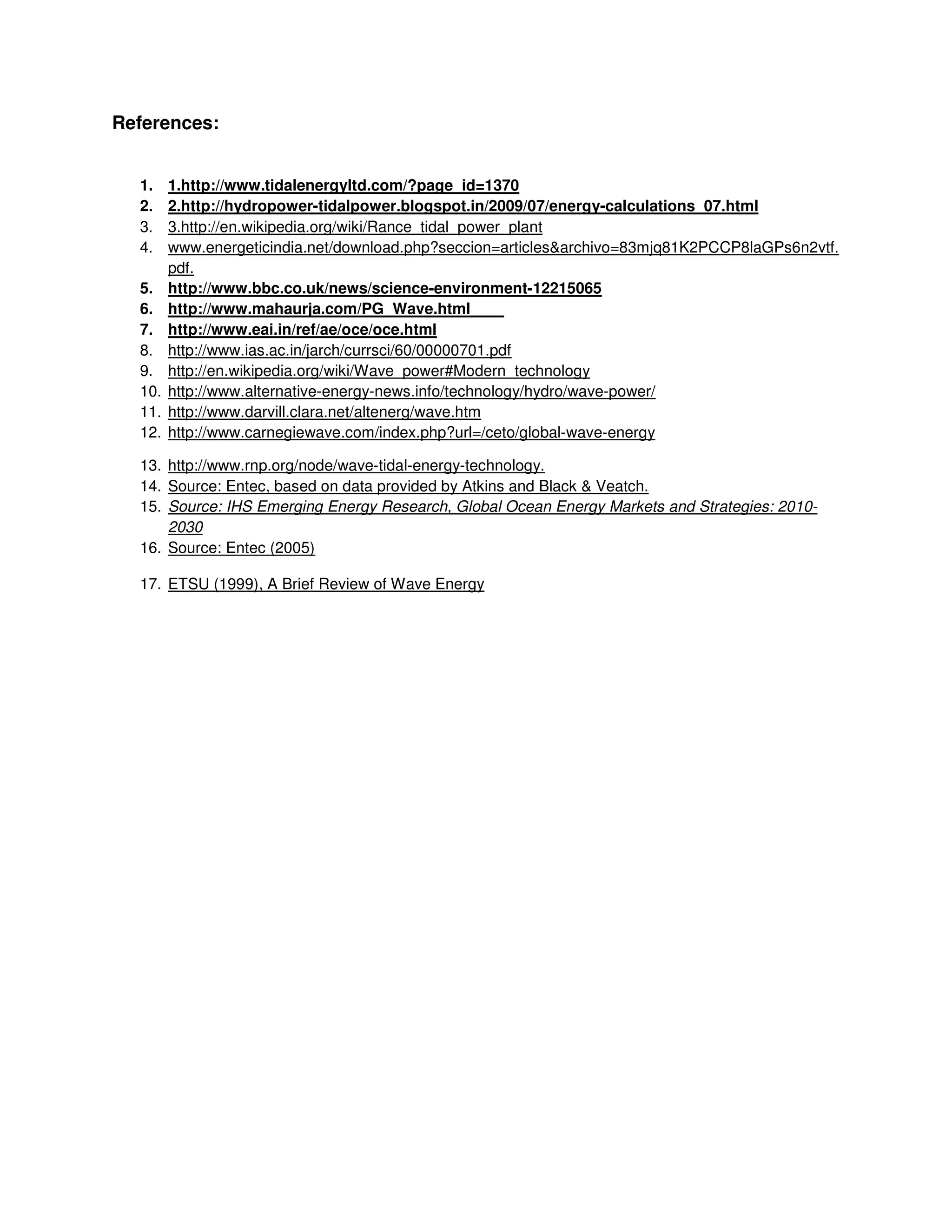 References:
1. 1.http://www.tidalenergyltd.com/?page_id=1370
2. 2.http://hydropower-tidalpower.blogspot.in/2009/07/energy-calculations_07.html
3. 3.http://en.wikipedia.org/wiki/Rance_tidal_power_plant
4. www.energeticindia.net/download.php?seccion=articles&archivo=83mjq81K2PCCP8laGPs6n2vtf.
pdf.
5. http://www.bbc.co.uk/news/science-environment-12215065
6. http://www.mahaurja.com/PG_Wave.html
7. http://www.eai.in/ref/ae/oce/oce.html
8. http://www.ias.ac.in/jarch/currsci/60/00000701.pdf
9. http://en.wikipedia.org/wiki/Wave_power#Modern_technology
10. http://www.alternative-energy-news.info/technology/hydro/wave-power/
11. http://www.darvill.clara.net/altenerg/wave.htm
12. http://www.carnegiewave.com/index.php?url=/ceto/global-wave-energy
13. http://www.rnp.org/node/wave-tidal-energy-technology.
14. Source: Entec, based on data provided by Atkins and Black & Veatch.
15. Source: IHS Emerging Energy Research, Global Ocean Energy Markets and Strategies: 2010-
2030
16. Source: Entec (2005)
17. ETSU (1999), A Brief Review of Wave Energy
 
