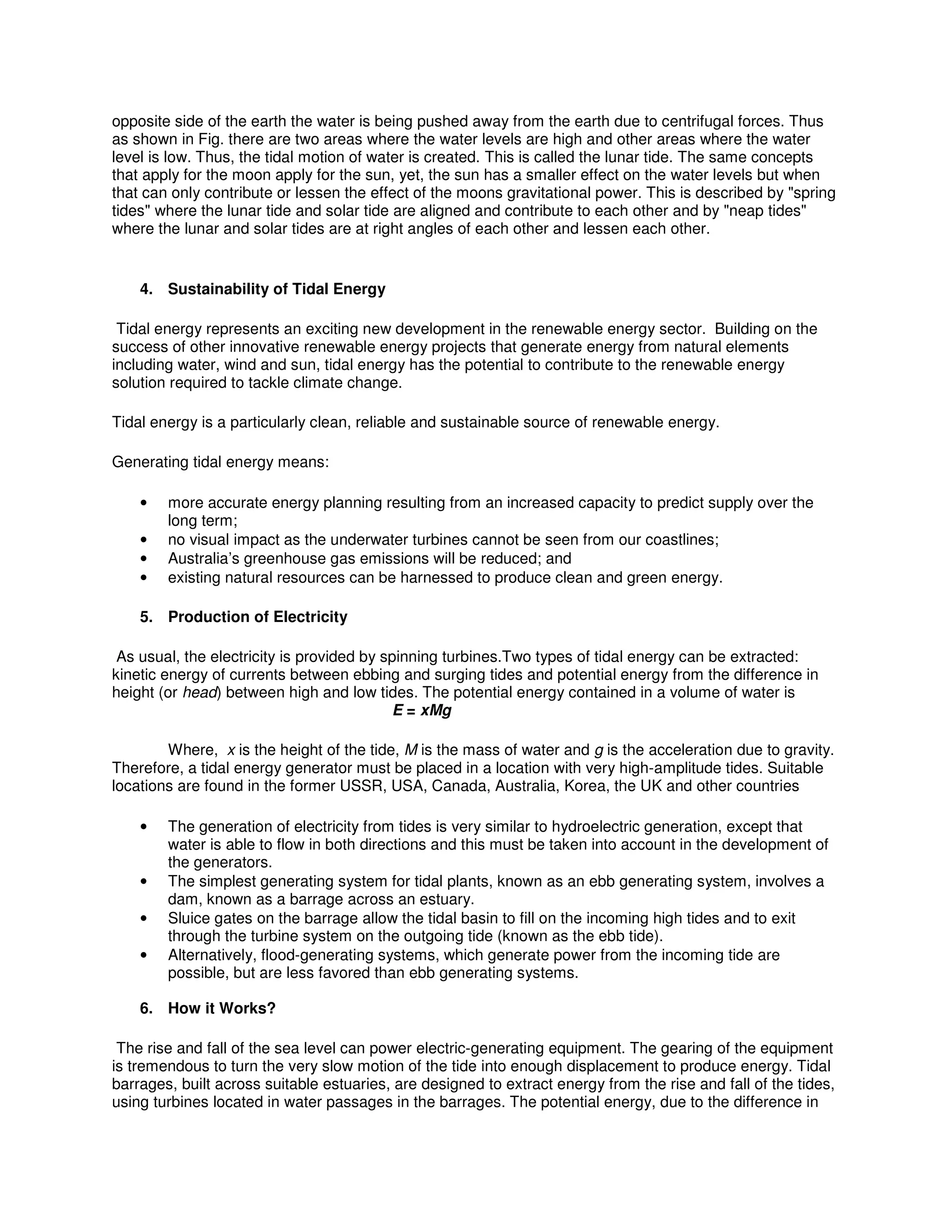 opposite side of the earth the water is being pushed away from the earth due to centrifugal forces. Thus
as shown in Fig. there are two areas where the water levels are high and other areas where the water
level is low. Thus, the tidal motion of water is created. This is called the lunar tide. The same concepts
that apply for the moon apply for the sun, yet, the sun has a smaller effect on the water levels but when
that can only contribute or lessen the effect of the moons gravitational power. This is described by "spring
tides" where the lunar tide and solar tide are aligned and contribute to each other and by "neap tides"
where the lunar and solar tides are at right angles of each other and lessen each other.
4. Sustainability of Tidal Energy
Tidal energy represents an exciting new development in the renewable energy sector. Building on the
success of other innovative renewable energy projects that generate energy from natural elements
including water, wind and sun, tidal energy has the potential to contribute to the renewable energy
solution required to tackle climate change.
Tidal energy is a particularly clean, reliable and sustainable source of renewable energy.
Generating tidal energy means:
• more accurate energy planning resulting from an increased capacity to predict supply over the
long term;
• no visual impact as the underwater turbines cannot be seen from our coastlines;
• Australia’s greenhouse gas emissions will be reduced; and
• existing natural resources can be harnessed to produce clean and green energy.
5. Production of Electricity
As usual, the electricity is provided by spinning turbines.Two types of tidal energy can be extracted:
kinetic energy of currents between ebbing and surging tides and potential energy from the difference in
height (or head) between high and low tides. The potential energy contained in a volume of water is
E = xMg
Where, x is the height of the tide, M is the mass of water and g is the acceleration due to gravity.
Therefore, a tidal energy generator must be placed in a location with very high-amplitude tides. Suitable
locations are found in the former USSR, USA, Canada, Australia, Korea, the UK and other countries
• The generation of electricity from tides is very similar to hydroelectric generation, except that
water is able to flow in both directions and this must be taken into account in the development of
the generators.
• The simplest generating system for tidal plants, known as an ebb generating system, involves a
dam, known as a barrage across an estuary.
• Sluice gates on the barrage allow the tidal basin to fill on the incoming high tides and to exit
through the turbine system on the outgoing tide (known as the ebb tide).
• Alternatively, flood-generating systems, which generate power from the incoming tide are
possible, but are less favored than ebb generating systems.
6. How it Works?
The rise and fall of the sea level can power electric-generating equipment. The gearing of the equipment
is tremendous to turn the very slow motion of the tide into enough displacement to produce energy. Tidal
barrages, built across suitable estuaries, are designed to extract energy from the rise and fall of the tides,
using turbines located in water passages in the barrages. The potential energy, due to the difference in
 