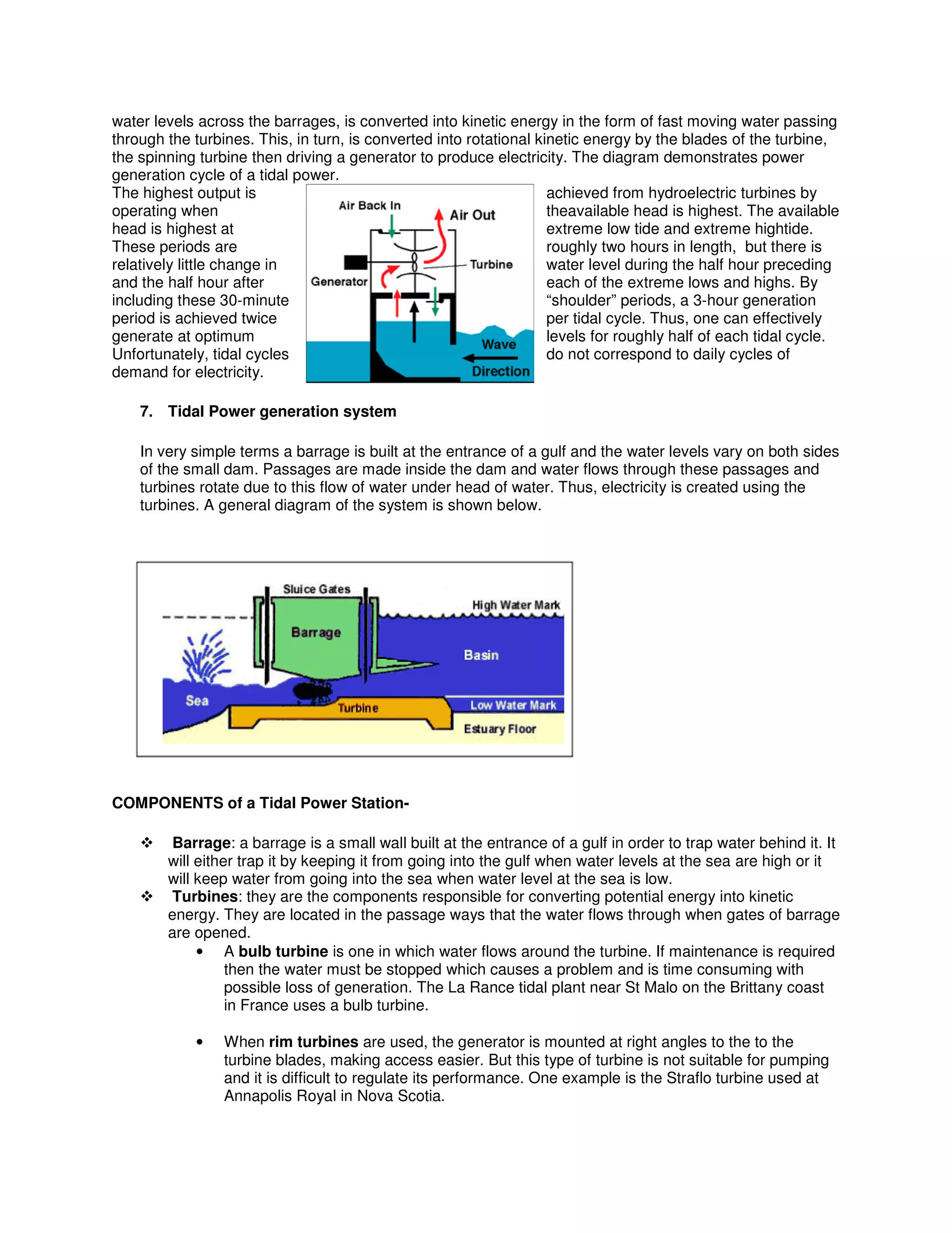 water levels across the barrages, is converted into kinetic energy in the form of fast moving water passing
through the turbines. This, in turn, is converted into rotational kinetic energy by the blades of the turbine,
the spinning turbine then driving a generator to produce electricity. The diagram demonstrates power
generation cycle of a tidal power.
The highest output is achieved from hydroelectric turbines by
operating when theavailable head is highest. The available
head is highest at extreme low tide and extreme hightide.
These periods are roughly two hours in length, but there is
relatively little change in water level during the half hour preceding
and the half hour after each of the extreme lows and highs. By
including these 30-minute “shoulder” periods, a 3-hour generation
period is achieved twice per tidal cycle. Thus, one can effectively
generate at optimum levels for roughly half of each tidal cycle.
Unfortunately, tidal cycles do not correspond to daily cycles of
demand for electricity.
7. Tidal Power generation system
In very simple terms a barrage is built at the entrance of a gulf and the water levels vary on both sides
of the small dam. Passages are made inside the dam and water flows through these passages and
turbines rotate due to this flow of water under head of water. Thus, electricity is created using the
turbines. A general diagram of the system is shown below.
COMPONENTS of a Tidal Power Station-
Barrage: a barrage is a small wall built at the entrance of a gulf in order to trap water behind it. It
will either trap it by keeping it from going into the gulf when water levels at the sea are high or it
will keep water from going into the sea when water level at the sea is low.
Turbines: they are the components responsible for converting potential energy into kinetic
energy. They are located in the passage ways that the water flows through when gates of barrage
are opened.
• A bulb turbine is one in which water flows around the turbine. If maintenance is required
then the water must be stopped which causes a problem and is time consuming with
possible loss of generation. The La Rance tidal plant near St Malo on the Brittany coast
in France uses a bulb turbine.
• When rim turbines are used, the generator is mounted at right angles to the to the
turbine blades, making access easier. But this type of turbine is not suitable for pumping
and it is difficult to regulate its performance. One example is the Straflo turbine used at
Annapolis Royal in Nova Scotia.
 