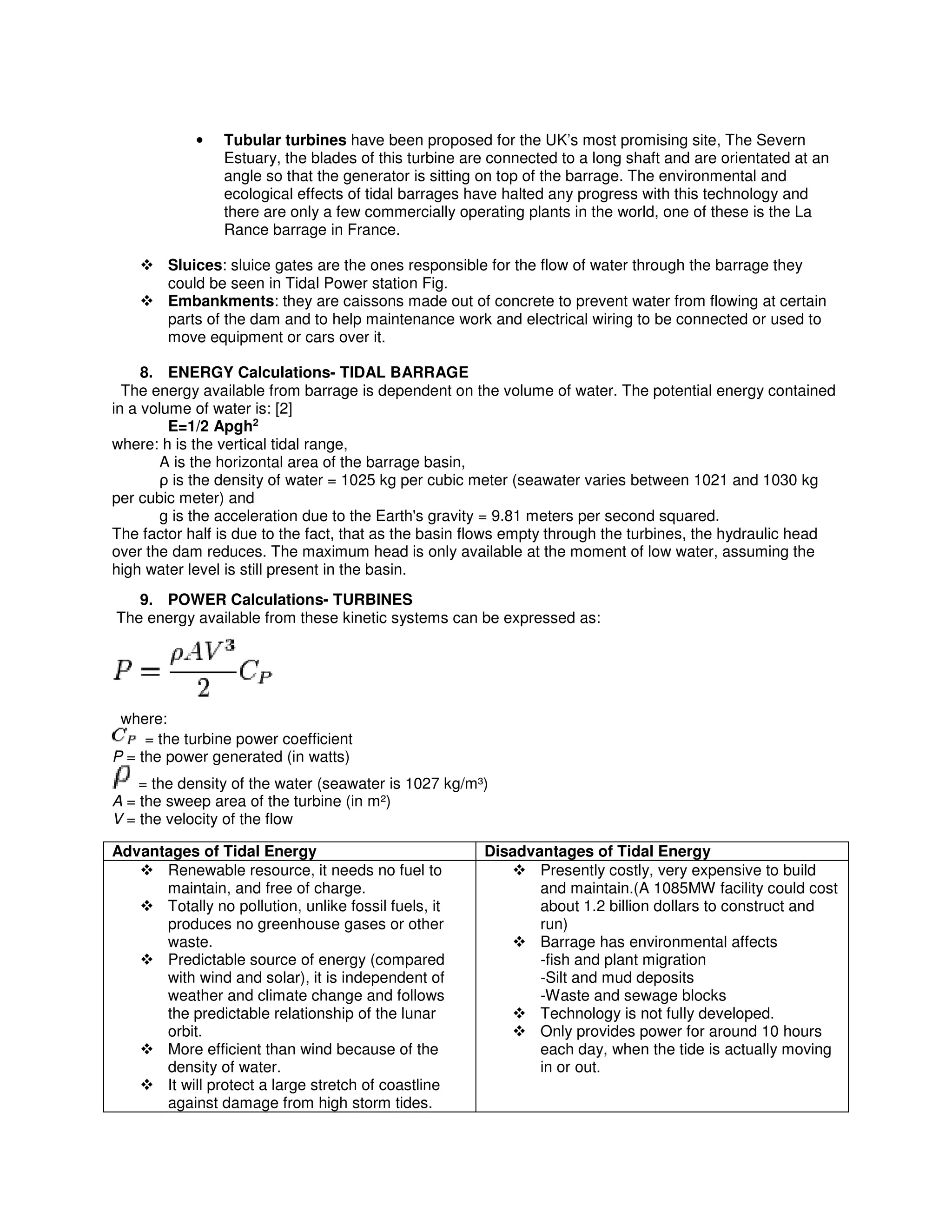 • Tubular turbines have been proposed for the UK’s most promising site, The Severn
Estuary, the blades of this turbine are connected to a long shaft and are orientated at an
angle so that the generator is sitting on top of the barrage. The environmental and
ecological effects of tidal barrages have halted any progress with this technology and
there are only a few commercially operating plants in the world, one of these is the La
Rance barrage in France.
Sluices: sluice gates are the ones responsible for the flow of water through the barrage they
could be seen in Tidal Power station Fig.
Embankments: they are caissons made out of concrete to prevent water from flowing at certain
parts of the dam and to help maintenance work and electrical wiring to be connected or used to
move equipment or cars over it.
8. ENERGY Calculations- TIDAL BARRAGE
The energy available from barrage is dependent on the volume of water. The potential energy contained
in a volume of water is: [2]
E=1/2 Apgh2
where: h is the vertical tidal range,
A is the horizontal area of the barrage basin,
ρ is the density of water = 1025 kg per cubic meter (seawater varies between 1021 and 1030 kg
per cubic meter) and
g is the acceleration due to the Earth's gravity = 9.81 meters per second squared.
The factor half is due to the fact, that as the basin flows empty through the turbines, the hydraulic head
over the dam reduces. The maximum head is only available at the moment of low water, assuming the
high water level is still present in the basin.
9. POWER Calculations- TURBINES
The energy available from these kinetic systems can be expressed as:
where:
= the turbine power coefficient
P = the power generated (in watts)
= the density of the water (seawater is 1027 kg/m³)
A = the sweep area of the turbine (in m²)
V = the velocity of the flow
Advantages of Tidal Energy Disadvantages of Tidal Energy
Renewable resource, it needs no fuel to
maintain, and free of charge.
Totally no pollution, unlike fossil fuels, it
produces no greenhouse gases or other
waste.
Predictable source of energy (compared
with wind and solar), it is independent of
weather and climate change and follows
the predictable relationship of the lunar
orbit.
More efficient than wind because of the
density of water.
It will protect a large stretch of coastline
against damage from high storm tides.
Presently costly, very expensive to build
and maintain.(A 1085MW facility could cost
about 1.2 billion dollars to construct and
run)
Barrage has environmental affects
-fish and plant migration
-Silt and mud deposits
-Waste and sewage blocks
Technology is not fully developed.
Only provides power for around 10 hours
each day, when the tide is actually moving
in or out.
 