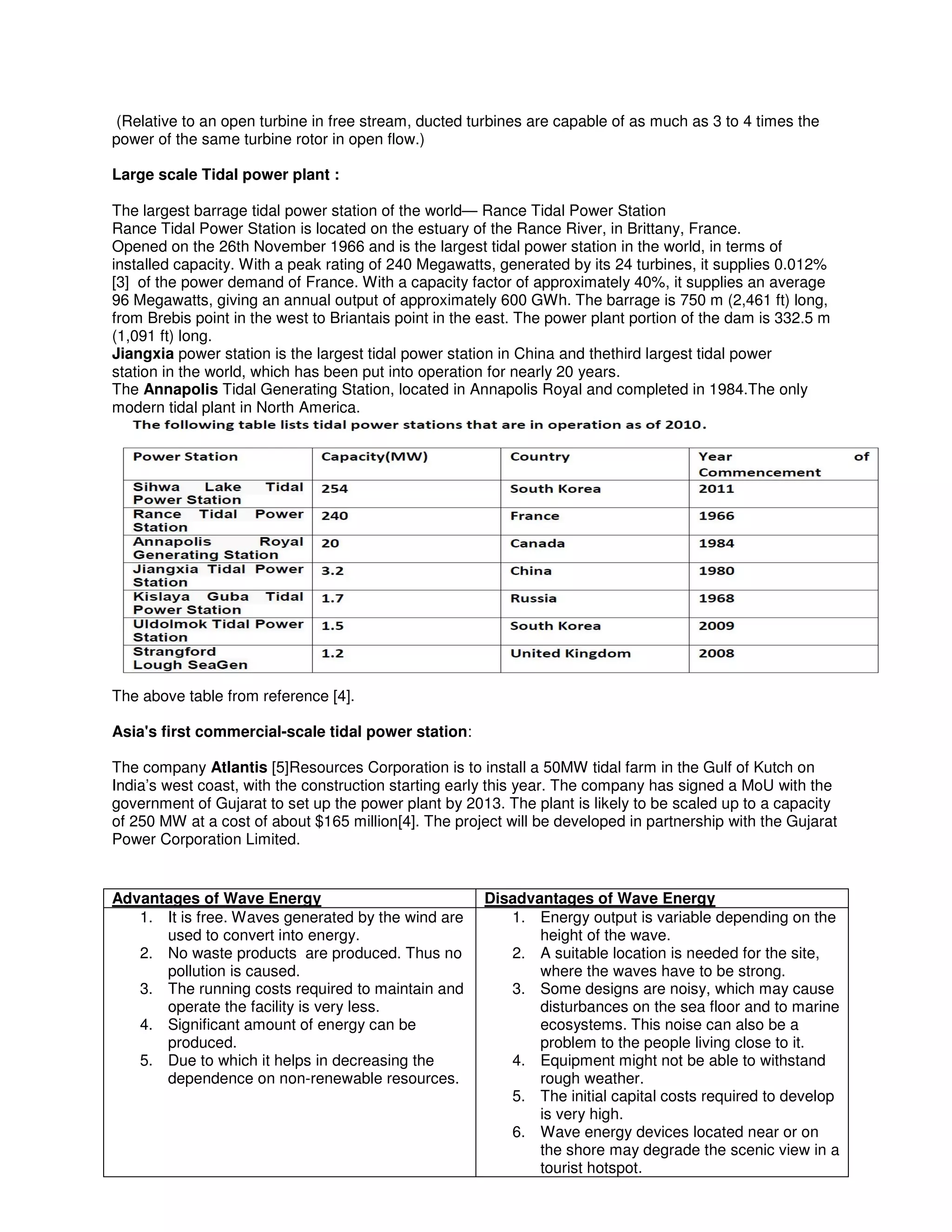 (Relative to an open turbine in free stream, ducted turbines are capable of as much as 3 to 4 times the
power of the same turbine rotor in open flow.)
Large scale Tidal power plant :
The largest barrage tidal power station of the world— Rance Tidal Power Station
Rance Tidal Power Station is located on the estuary of the Rance River, in Brittany, France.
Opened on the 26th November 1966 and is the largest tidal power station in the world, in terms of
installed capacity. With a peak rating of 240 Megawatts, generated by its 24 turbines, it supplies 0.012%
[3] of the power demand of France. With a capacity factor of approximately 40%, it supplies an average
96 Megawatts, giving an annual output of approximately 600 GWh. The barrage is 750 m (2,461 ft) long,
from Brebis point in the west to Briantais point in the east. The power plant portion of the dam is 332.5 m
(1,091 ft) long.
Jiangxia power station is the largest tidal power station in China and thethird largest tidal power
station in the world, which has been put into operation for nearly 20 years.
The Annapolis Tidal Generating Station, located in Annapolis Royal and completed in 1984.The only
modern tidal plant in North America.
The above table from reference [4].
Asia's first commercial-scale tidal power station:
The company Atlantis [5]Resources Corporation is to install a 50MW tidal farm in the Gulf of Kutch on
India’s west coast, with the construction starting early this year. The company has signed a MoU with the
government of Gujarat to set up the power plant by 2013. The plant is likely to be scaled up to a capacity
of 250 MW at a cost of about $165 million[4]. The project will be developed in partnership with the Gujarat
Power Corporation Limited.
Advantages of Wave Energy Disadvantages of Wave Energy
1. It is free. Waves generated by the wind are
used to convert into energy.
2. No waste products are produced. Thus no
pollution is caused.
3. The running costs required to maintain and
operate the facility is very less.
4. Significant amount of energy can be
produced.
5. Due to which it helps in decreasing the
dependence on non-renewable resources.
1. Energy output is variable depending on the
height of the wave.
2. A suitable location is needed for the site,
where the waves have to be strong.
3. Some designs are noisy, which may cause
disturbances on the sea floor and to marine
ecosystems. This noise can also be a
problem to the people living close to it.
4. Equipment might not be able to withstand
rough weather.
5. The initial capital costs required to develop
is very high.
6. Wave energy devices located near or on
the shore may degrade the scenic view in a
tourist hotspot.
 
