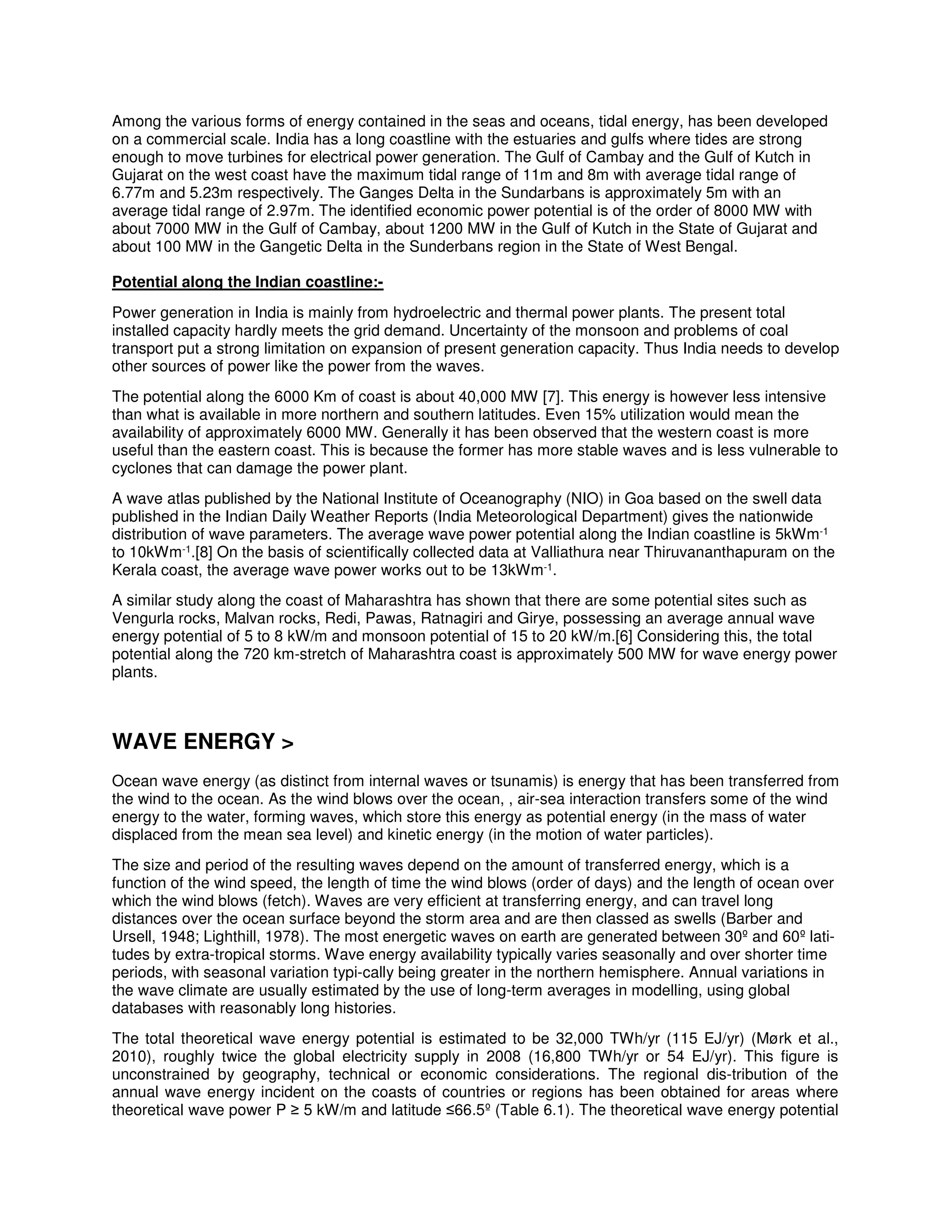 Among the various forms of energy contained in the seas and oceans, tidal energy, has been developed
on a commercial scale. India has a long coastline with the estuaries and gulfs where tides are strong
enough to move turbines for electrical power generation. The Gulf of Cambay and the Gulf of Kutch in
Gujarat on the west coast have the maximum tidal range of 11m and 8m with average tidal range of
6.77m and 5.23m respectively. The Ganges Delta in the Sundarbans is approximately 5m with an
average tidal range of 2.97m. The identified economic power potential is of the order of 8000 MW with
about 7000 MW in the Gulf of Cambay, about 1200 MW in the Gulf of Kutch in the State of Gujarat and
about 100 MW in the Gangetic Delta in the Sunderbans region in the State of West Bengal.
Potential along the Indian coastline:-
Power generation in India is mainly from hydroelectric and thermal power plants. The present total
installed capacity hardly meets the grid demand. Uncertainty of the monsoon and problems of coal
transport put a strong limitation on expansion of present generation capacity. Thus India needs to develop
other sources of power like the power from the waves.
The potential along the 6000 Km of coast is about 40,000 MW [7]. This energy is however less intensive
than what is available in more northern and southern latitudes. Even 15% utilization would mean the
availability of approximately 6000 MW. Generally it has been observed that the western coast is more
useful than the eastern coast. This is because the former has more stable waves and is less vulnerable to
cyclones that can damage the power plant.
A wave atlas published by the National Institute of Oceanography (NIO) in Goa based on the swell data
published in the Indian Daily Weather Reports (India Meteorological Department) gives the nationwide
distribution of wave parameters. The average wave power potential along the Indian coastline is 5kWm-1
to 10kWm-1.[8] On the basis of scientifically collected data at Valliathura near Thiruvananthapuram on the
Kerala coast, the average wave power works out to be 13kWm-1.
A similar study along the coast of Maharashtra has shown that there are some potential sites such as
Vengurla rocks, Malvan rocks, Redi, Pawas, Ratnagiri and Girye, possessing an average annual wave
energy potential of 5 to 8 kW/m and monsoon potential of 15 to 20 kW/m.[6] Considering this, the total
potential along the 720 km-stretch of Maharashtra coast is approximately 500 MW for wave energy power
plants.
WAVE ENERGY >
Ocean wave energy (as distinct from internal waves or tsunamis) is energy that has been transferred from
the wind to the ocean. As the wind blows over the ocean, , air-sea interaction transfers some of the wind
energy to the water, forming waves, which store this energy as potential energy (in the mass of water
displaced from the mean sea level) and kinetic energy (in the motion of water particles).
The size and period of the resulting waves depend on the amount of transferred energy, which is a
function of the wind speed, the length of time the wind blows (order of days) and the length of ocean over
which the wind blows (fetch). Waves are very efficient at transferring energy, and can travel long
distances over the ocean surface beyond the storm area and are then classed as swells (Barber and
Ursell, 1948; Lighthill, 1978). The most energetic waves on earth are generated between 30º and 60º lati-
tudes by extra-tropical storms. Wave energy availability typically varies seasonally and over shorter time
periods, with seasonal variation typi-cally being greater in the northern hemisphere. Annual variations in
the wave climate are usually estimated by the use of long-term averages in modelling, using global
databases with reasonably long histories.
The total theoretical wave energy potential is estimated to be 32,000 TWh/yr (115 EJ/yr) (Mørk et al.,
2010), roughly twice the global electricity supply in 2008 (16,800 TWh/yr or 54 EJ/yr). This figure is
unconstrained by geography, technical or economic considerations. The regional dis-tribution of the
annual wave energy incident on the coasts of countries or regions has been obtained for areas where
theoretical wave power P ≥ 5 kW/m and latitude ≤66.5º (Table 6.1). The theoretical wave energy potential
 