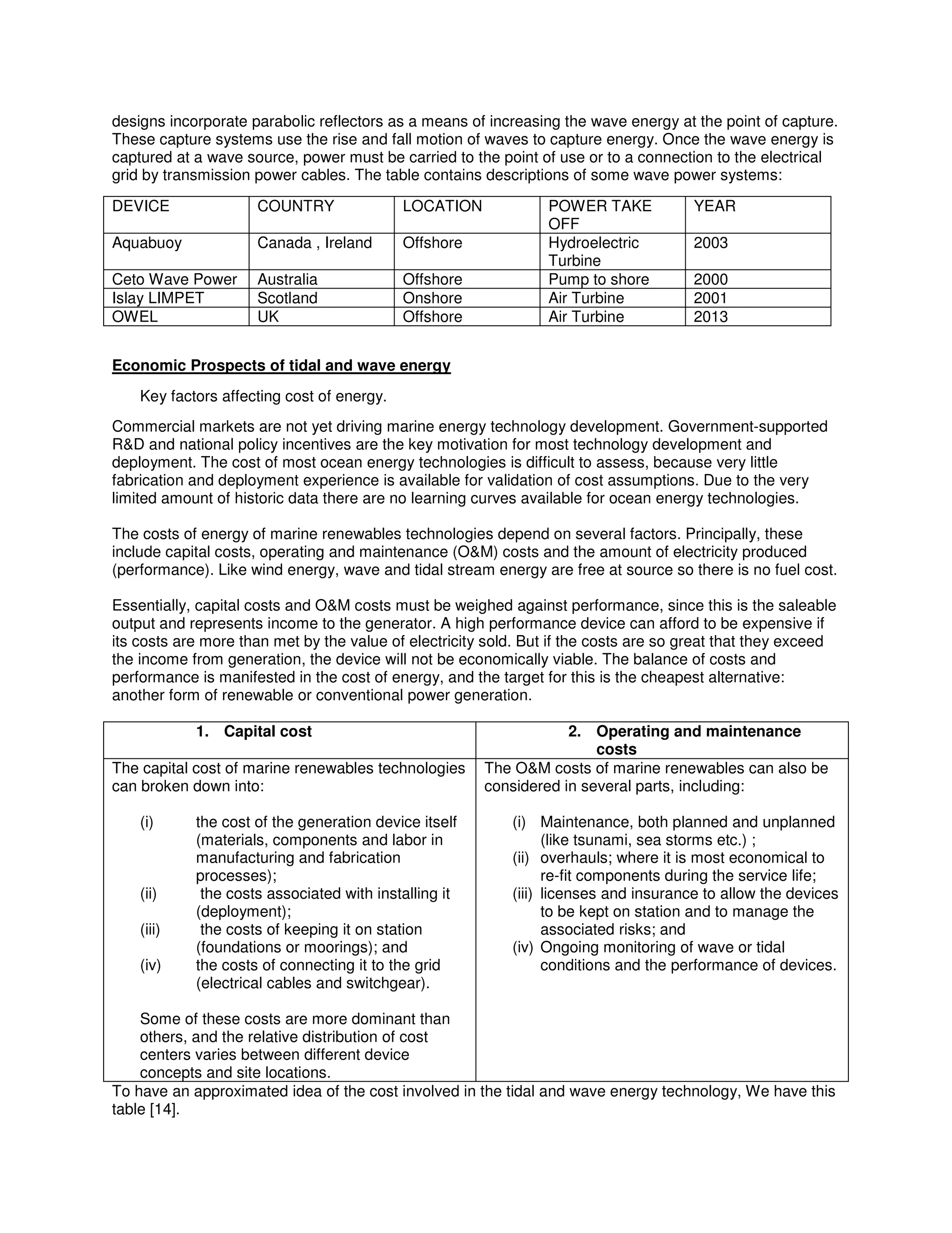 designs incorporate parabolic reflectors as a means of increasing the wave energy at the point of capture.
These capture systems use the rise and fall motion of waves to capture energy. Once the wave energy is
captured at a wave source, power must be carried to the point of use or to a connection to the electrical
grid by transmission power cables. The table contains descriptions of some wave power systems:
DEVICE COUNTRY LOCATION POWER TAKE
OFF
YEAR
Aquabuoy Canada , Ireland Offshore Hydroelectric
Turbine
2003
Ceto Wave Power Australia Offshore Pump to shore 2000
Islay LIMPET Scotland Onshore Air Turbine 2001
OWEL UK Offshore Air Turbine 2013
Economic Prospects of tidal and wave energy
Key factors affecting cost of energy.
Commercial markets are not yet driving marine energy technology development. Government-supported
R&D and national policy incentives are the key motivation for most technology development and
deployment. The cost of most ocean energy technologies is difficult to assess, because very little
fabrication and deployment experience is available for validation of cost assumptions. Due to the very
limited amount of historic data there are no learning curves available for ocean energy technologies.
The costs of energy of marine renewables technologies depend on several factors. Principally, these
include capital costs, operating and maintenance (O&M) costs and the amount of electricity produced
(performance). Like wind energy, wave and tidal stream energy are free at source so there is no fuel cost.
Essentially, capital costs and O&M costs must be weighed against performance, since this is the saleable
output and represents income to the generator. A high performance device can afford to be expensive if
its costs are more than met by the value of electricity sold. But if the costs are so great that they exceed
the income from generation, the device will not be economically viable. The balance of costs and
performance is manifested in the cost of energy, and the target for this is the cheapest alternative:
another form of renewable or conventional power generation.
1. Capital cost 2. Operating and maintenance
costs
The capital cost of marine renewables technologies
can broken down into:
(i) the cost of the generation device itself
(materials, components and labor in
manufacturing and fabrication
processes);
(ii) the costs associated with installing it
(deployment);
(iii) the costs of keeping it on station
(foundations or moorings); and
(iv) the costs of connecting it to the grid
(electrical cables and switchgear).
Some of these costs are more dominant than
others, and the relative distribution of cost
centers varies between different device
concepts and site locations.
The O&M costs of marine renewables can also be
considered in several parts, including:
(i) Maintenance, both planned and unplanned
(like tsunami, sea storms etc.) ;
(ii) overhauls; where it is most economical to
re-fit components during the service life;
(iii) licenses and insurance to allow the devices
to be kept on station and to manage the
associated risks; and
(iv) Ongoing monitoring of wave or tidal
conditions and the performance of devices.
To have an approximated idea of the cost involved in the tidal and wave energy technology, We have this
table [14].
 