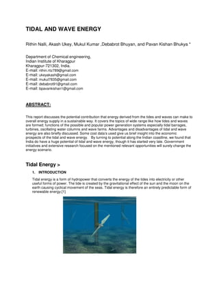 TIDAL AND WAVE ENERGY
Rithin Nalli, Akash Ukey, Mukul Kumar ,Debabrot Bhuyan, and Pavan Kishan Bhukya *
Department of Chemical engineering,
Indian Institute of Kharagpur
Kharagpur-721302, India.
E-mail: rithin.ritz789@gmail.com
E-mail: ukeyakash@gmail.com
E-mail: mukul7835@gmail.com
E-mail: debabrot91@gmail.com
E-mail: bpavankishan1@gmail.com
ABSTRACT:
This report discusses the potential contribution that energy derived from the tides and waves can make to
overall energy supply in a sustainable way. It covers the topics of wide range like how tides and waves
are formed; functions of the possible and popular power generation systems especially tidal barrages,
turbines, oscillating water columns and wave farms. Advantages and disadvantages of tidal and wave
energy are also briefly discussed. Some cost data’s used give us brief insight into the economic
prospects of the tidal and wave energy. By turning to potential along the Indian coastline, we found that
India do have a huge potential of tidal and wave energy, though it has started very late. Government
initiatives and extensive research focused on the mentioned relevant opportunities will surely change the
energy scenario.
Tidal Energy >
1. INTRODUCTION
Tidal energy is a form of hydropower that converts the energy of the tides into electricity or other
useful forms of power. The tide is created by the gravitational effect of the sun and the moon on the
earth causing cyclical movement of the seas. Tidal energy is therefore an entirely predictable form of
renewable energy.[1]
 