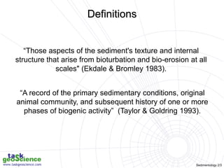 Sedimentology 2/3
“Those aspects of the sediment's texture and internal
structure that arise from bioturbation and bio-erosion at all
scales" (Ekdale & Bromley 1983).
“A record of the primary sedimentary conditions, original
animal community, and subsequent history of one or more
phases of biogenic activity” (Taylor & Goldring 1993).
Definitions
 