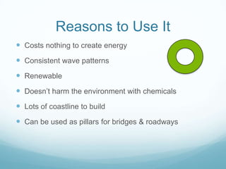 Reasons to Use It
 Costs nothing to create energy
 Consistent wave patterns
 Renewable
 Doesn’t harm the environment with chemicals
 Lots of coastline to build
 Can be used as pillars for bridges & roadways
 