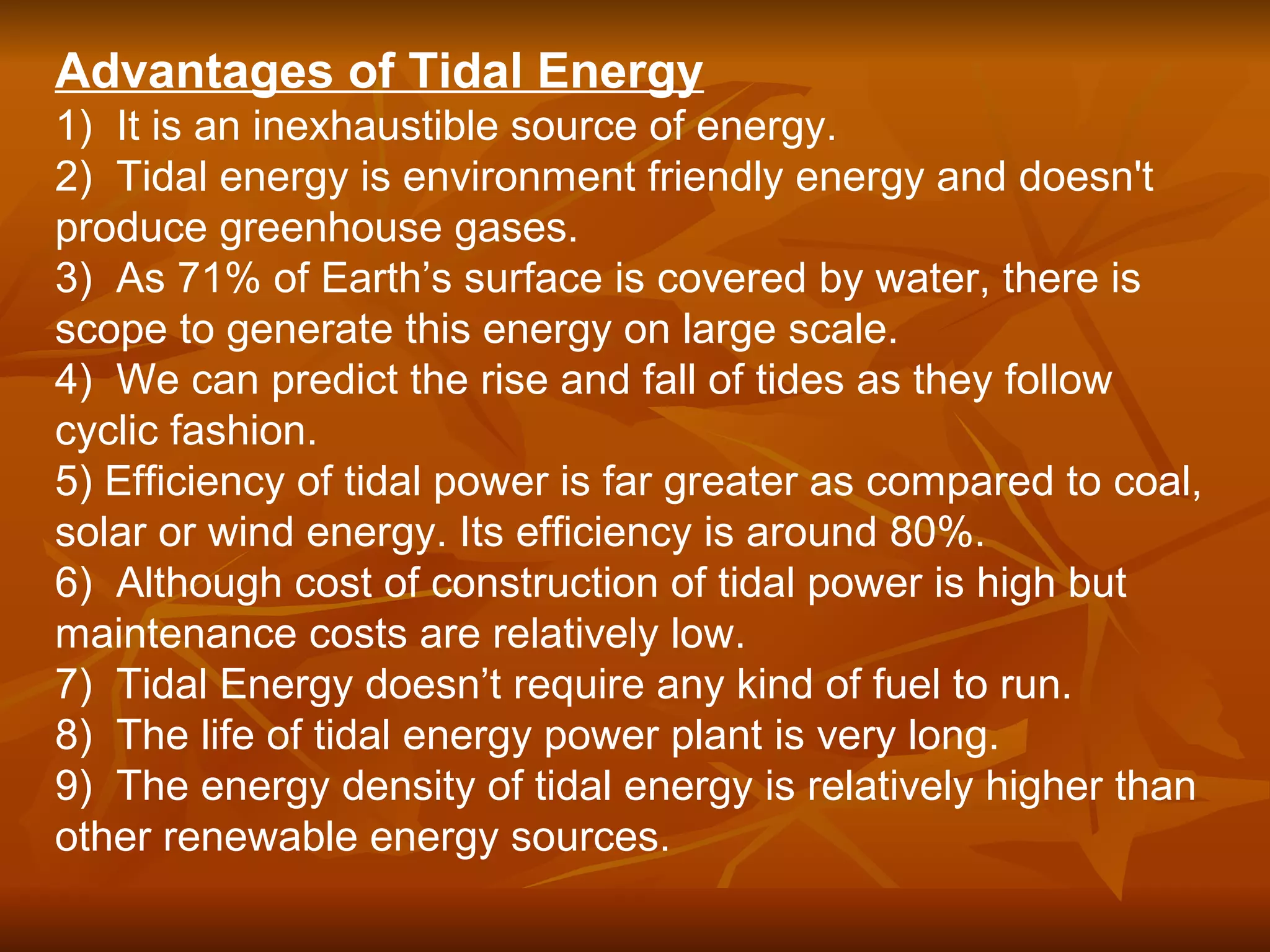 Advantages of Tidal Energy
1) It is an inexhaustible source of energy.
2) Tidal energy is environment friendly energy and doesn't
produce greenhouse gases.
3) As 71% of Earth’s surface is covered by water, there is
scope to generate this energy on large scale.
4) We can predict the rise and fall of tides as they follow
cyclic fashion.
5) Efficiency of tidal power is far greater as compared to coal,
solar or wind energy. Its efficiency is around 80%.
6) Although cost of construction of tidal power is high but
maintenance costs are relatively low.
7) Tidal Energy doesn’t require any kind of fuel to run.
8) The life of tidal energy power plant is very long.
9) The energy density of tidal energy is relatively higher than
other renewable energy sources.
 