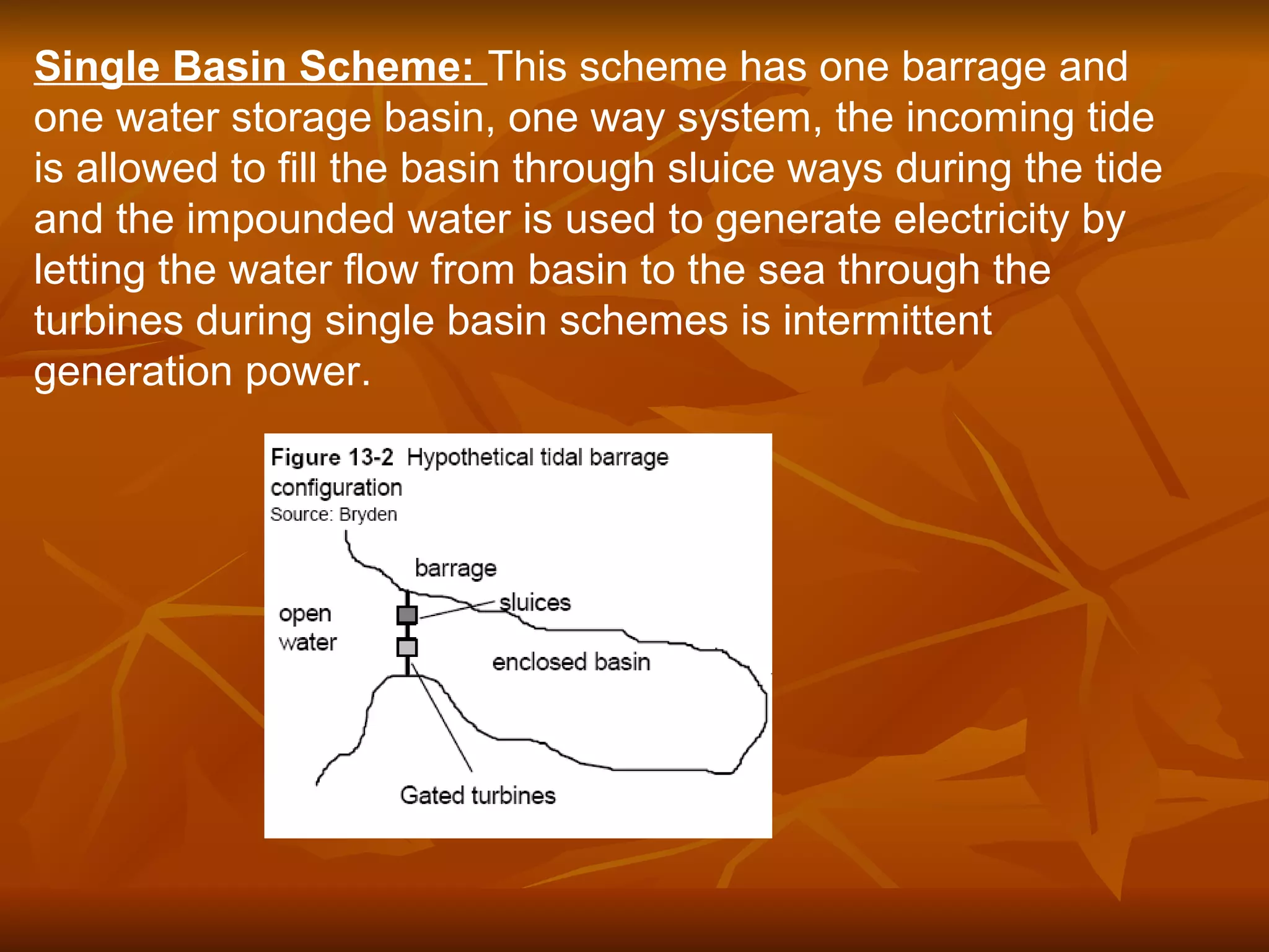 Single Basin Scheme: This scheme has one barrage and
one water storage basin, one way system, the incoming tide
is allowed to fill the basin through sluice ways during the tide
and the impounded water is used to generate electricity by
letting the water flow from basin to the sea through the
turbines during single basin schemes is intermittent
generation power.
 