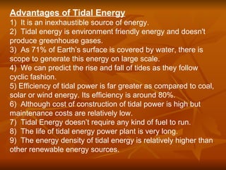 Advantages of Tidal Energy
1) It is an inexhaustible source of energy.
2) Tidal energy is environment friendly energy and doesn't
produce greenhouse gases.
3) As 71% of Earth’s surface is covered by water, there is
scope to generate this energy on large scale.
4) We can predict the rise and fall of tides as they follow
cyclic fashion.
5) Efficiency of tidal power is far greater as compared to coal,
solar or wind energy. Its efficiency is around 80%.
6) Although cost of construction of tidal power is high but
maintenance costs are relatively low.
7) Tidal Energy doesn’t require any kind of fuel to run.
8) The life of tidal energy power plant is very long.
9) The energy density of tidal energy is relatively higher than
other renewable energy sources.
 
