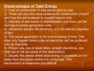 Disadvantages of Tidal Energy
1) Cost of construction of tidal power plant is high.
2) There are very few ideal locations for construction of plant
and they too are localized to coastal regions only.
3) Intensity of sea waves is unpredictable and there can be
damage to power generation units.
4) Influences aquatic life adversely and can disrupt migration
of fish.
5) The actual generation is for a short period of time. The
tides only happen twice a day so electricity can be produced
only for that time.
6) Frozen sea, low or weak tides, straight shorelines, low
tidal rise or fall are some of the obstructions.
7) Usually the places where tidal energy is produced are far
away from the places where it is consumed. This
transmission is expensive and difficult.
 