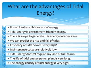 1 •It is an inexhaustible source of energy.
2 •Tidal energy is environment friendly energy.
3 •There is scope to generate this energy on large scale.
4 •We can predict the rise and fall of tides.
5 •Efficiency of tidal power is very high!
6 •Maintenance costs are relatively low.
7 •Tidal Energy doesn’t require any kind of fuel to run.
8 •The life of tidal energy power plant is very long.
9 •The energy density of tidal energy is very high!
What are the advantages of Tidal
Energy?
 