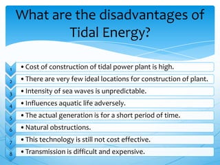 1 •Cost of construction of tidal power plant is high.
2 •There are very few ideal locations for construction of plant.
3 •Intensity of sea waves is unpredictable.
4 •Influences aquatic life adversely.
5 •The actual generation is for a short period of time.
6 •Natural obstructions.
7 •This technology is still not cost effective.
8 •Transmission is difficult and expensive.
What are the disadvantages of
Tidal Energy?
 