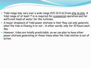  Tidal range may vary over a wide range (4.5-12.4 m) from site to site. A 
tidal range of at least 7 m is required for economical operation and for 
sufficient head of water for the turbines. 
 A major drawback of tidal power stations is that they can only generate 
when the tide is flowing in or out - in other words, only for 10 hours each 
day. 
 However, tides are totally predictable, so we can plan to have other 
power stations generating at those times when the tidal station is out of 
action. 
 