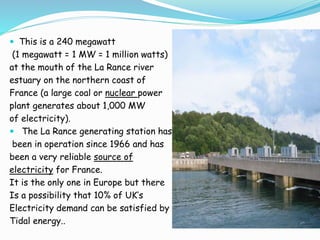  This is a 240 megawatt 
(1 megawatt = 1 MW = 1 million watts) 
at the mouth of the La Rance river 
estuary on the northern coast of 
France (a large coal or nuclear power 
plant generates about 1,000 MW 
of electricity). 
 The La Rance generating station has 
been in operation since 1966 and has 
been a very reliable source of 
electricity for France. 
It is the only one in Europe but there 
Is a possibility that 10% of UK’s 
Electricity demand can be satisfied by 
Tidal energy.. 
 
