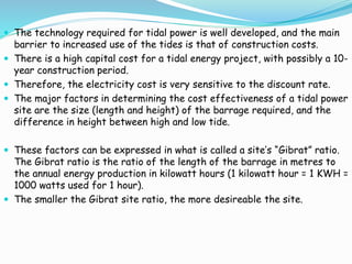  The technology required for tidal power is well developed, and the main 
barrier to increased use of the tides is that of construction costs. 
 There is a high capital cost for a tidal energy project, with possibly a 10- 
year construction period. 
 Therefore, the electricity cost is very sensitive to the discount rate. 
 The major factors in determining the cost effectiveness of a tidal power 
site are the size (length and height) of the barrage required, and the 
difference in height between high and low tide. 
 These factors can be expressed in what is called a site’s “Gibrat” ratio. 
The Gibrat ratio is the ratio of the length of the barrage in metres to 
the annual energy production in kilowatt hours (1 kilowatt hour = 1 KWH = 
1000 watts used for 1 hour). 
 The smaller the Gibrat site ratio, the more desireable the site. 
 