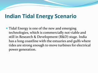 Indian Tidal Energy Scenario 
 Tidal Energy is one of the new and emerging 
technologies, which is commercially not viable and 
still in Research & Development (R&D) stage. India 
has a long coastline with the estuaries and gulfs where 
tides are strong enough to move turbines for electrical 
power generation. 
 